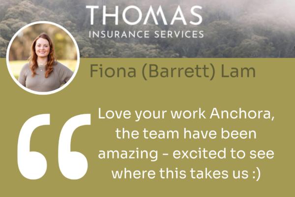 Fiona (Barrett) Lam from Thomas Insurance quotes 'Love your work Anchora, the team have been amazing - excited to see where this takes us'